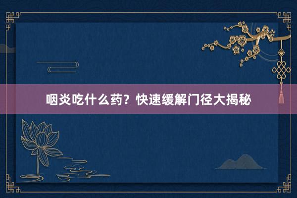 咽炎吃什么药？快速缓解门径大揭秘